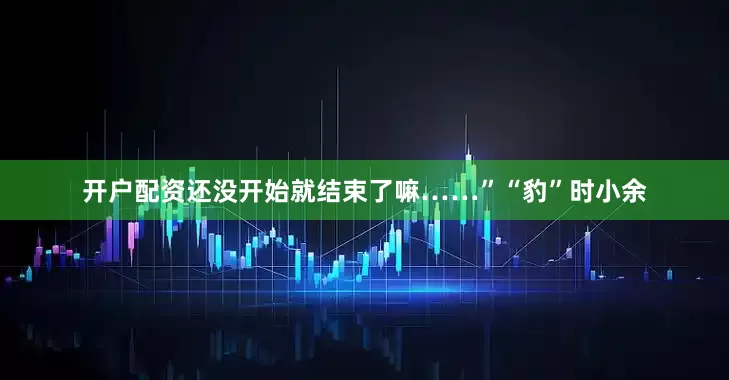 开户配资还没开始就结束了嘛……”“豹”时小余