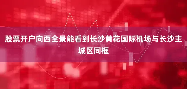 股票开户向西全景能看到长沙黄花国际机场与长沙主城区同框