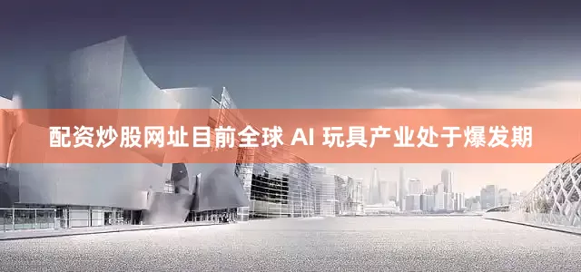 配资炒股网址目前全球 AI 玩具产业处于爆发期
