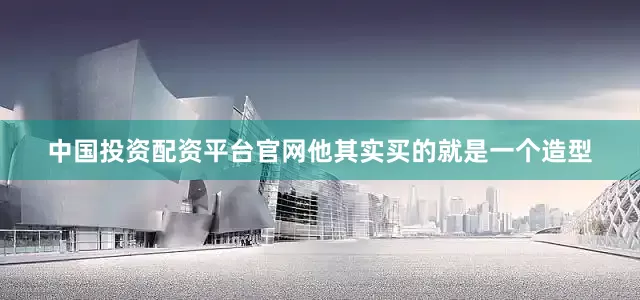 中国投资配资平台官网他其实买的就是一个造型