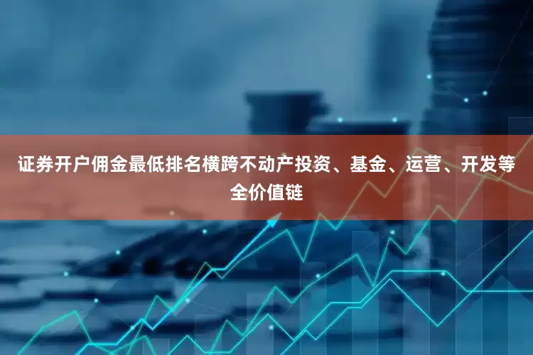 证券开户佣金最低排名横跨不动产投资、基金、运营、开发等全价值链