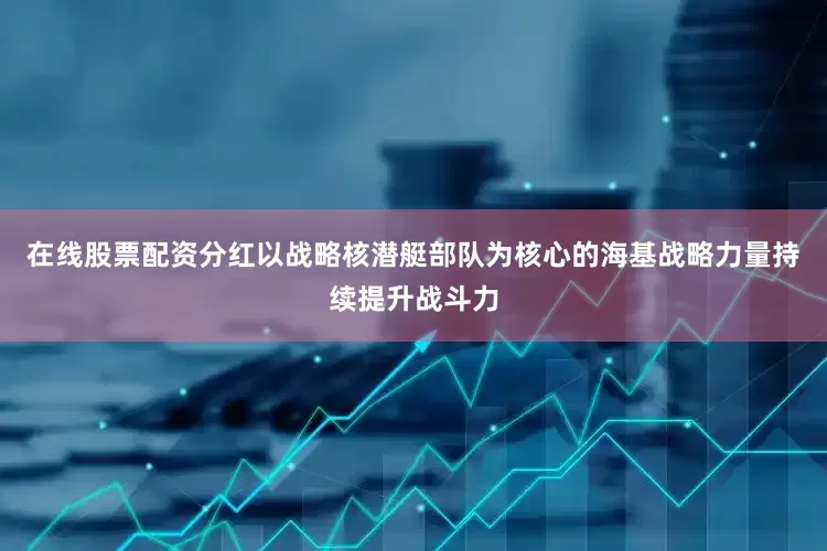 在线股票配资分红以战略核潜艇部队为核心的海基战略力量持续提升战斗力